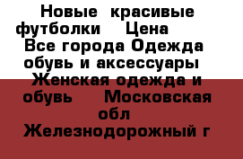 Новые, красивые футболки  › Цена ­ 550 - Все города Одежда, обувь и аксессуары » Женская одежда и обувь   . Московская обл.,Железнодорожный г.